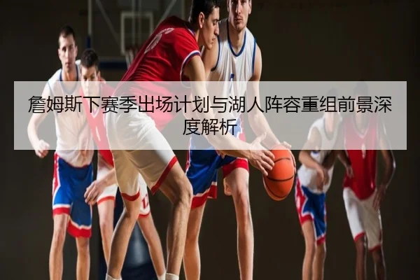 詹姆斯下赛季出场计划与湖人阵容重组前景深度解析